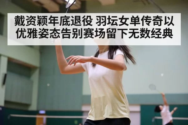 戴资颖年底退役 羽坛女单传奇以优雅姿态告别赛场留下无数经典
