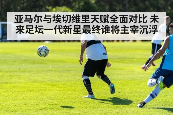 亚马尔与埃切维里天赋全面对比 未来足坛一代新星最终谁将主宰沉浮