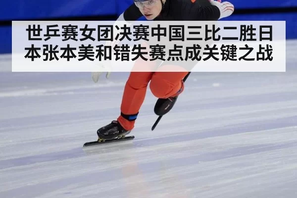 世乒赛女团决赛中国三比二胜日本张本美和错失赛点成关键之战