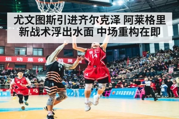 尤文图斯引进齐尔克泽 阿莱格里新战术浮出水面 中场重构在即