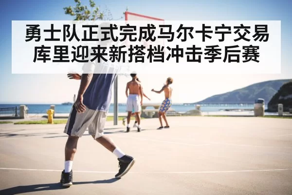 勇士队正式完成马尔卡宁交易库里迎来新搭档冲击季后赛
